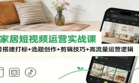 泛家居短视频运营实战课：账号搭建打标+选题创作+剪辑技巧+高流量运营逻辑