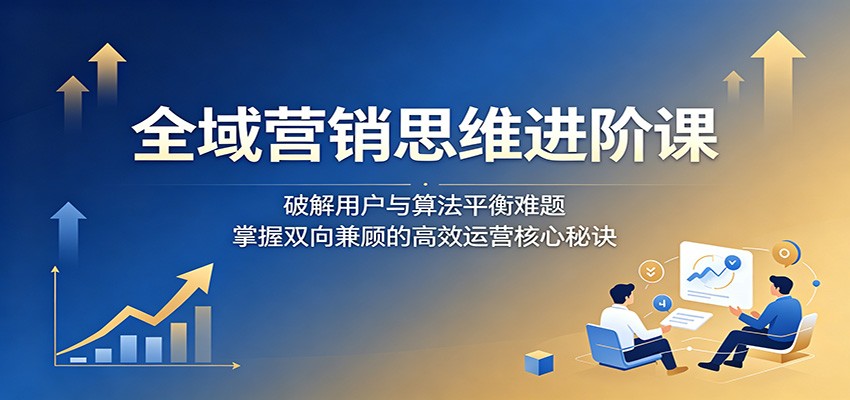全域营销思维进阶课：破解用户与算法平衡难题，掌握双向兼顾的高效运营核心