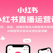 小红书直播运营课：开播、笔记创作、选品、店铺实操及 AI 赋能等多板块实用