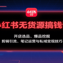 小红书无货源搞钱课：开店选品、爆品挖掘，剪辑引流、笔记运营与私域变现技